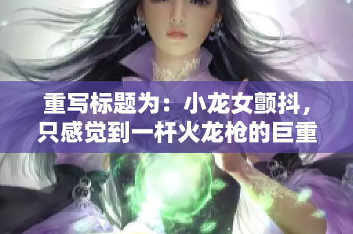 重写标题为：小龙女颤抖，只感觉到一杆火龙枪的巨重