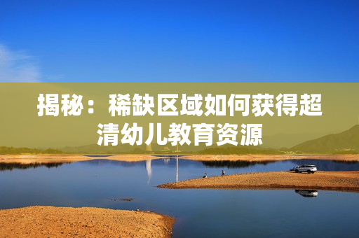 揭秘：稀缺区域如何获得超清幼儿教育资源
