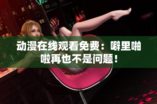 动漫在线观看免费：噼里啪啦再也不是问题！