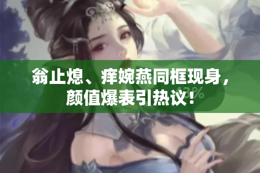 翁止熄、痒婉燕同框现身，颜值爆表引热议！