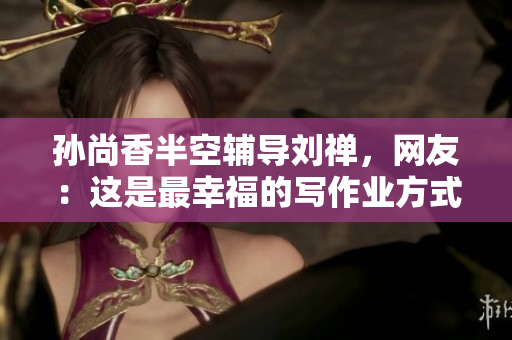 孙尚香半空辅导刘禅，网友：这是最幸福的写作业方式
