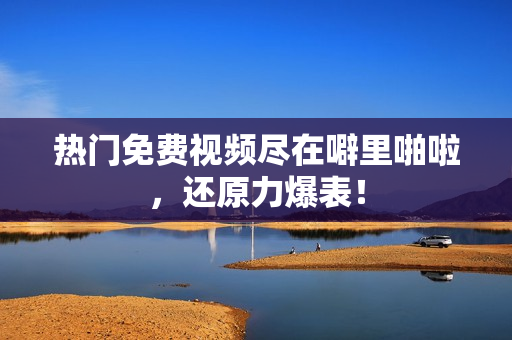 热门免费视频尽在噼里啪啦，还原力爆表！