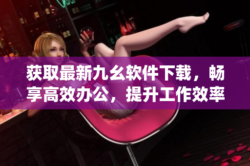 获取最新九幺软件下载，畅享高效办公，提升工作效率)