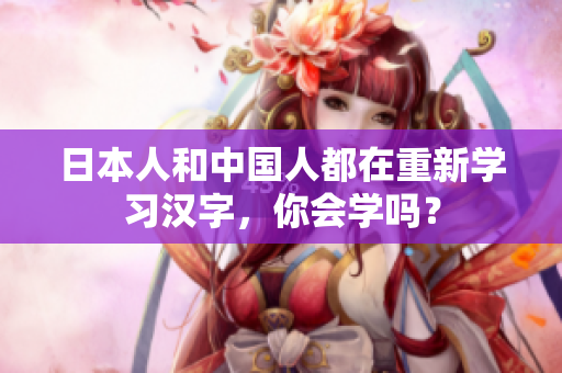 日本人和中国人都在重新学习汉字，你会学吗？