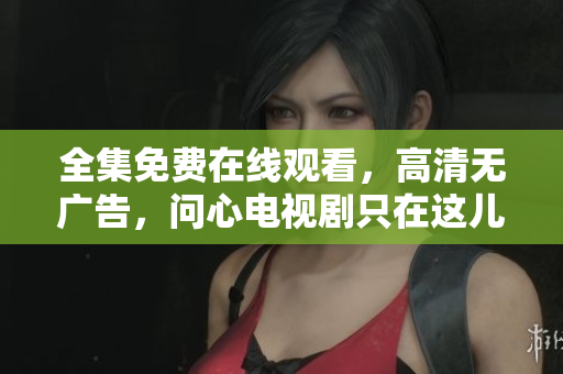 全集免费在线观看，高清无广告，问心电视剧只在这儿！