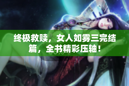 终极救赎，女人如雾三完结篇，全书精彩压轴！