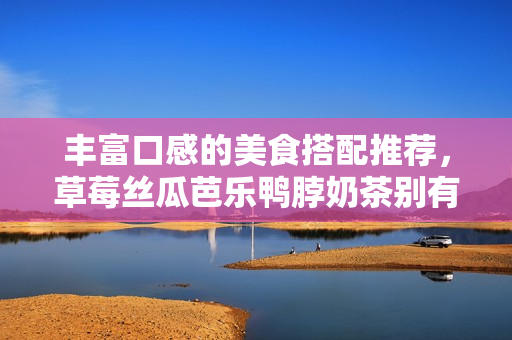 丰富口感的美食搭配推荐，草莓丝瓜芭乐鸭脖奶茶别有风味！