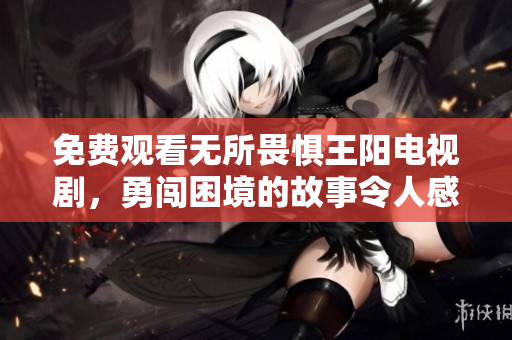 免费观看无所畏惧王阳电视剧，勇闯困境的故事令人感动