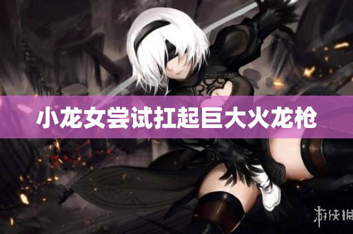 小龙女尝试扛起巨大火龙枪