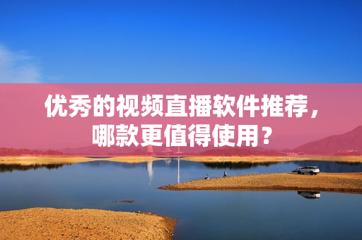 优秀的视频直播软件推荐，哪款更值得使用？
