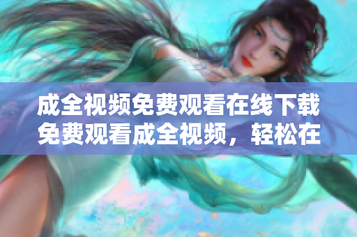成全视频免费观看在线下载免费观看成全视频，轻松在线下载