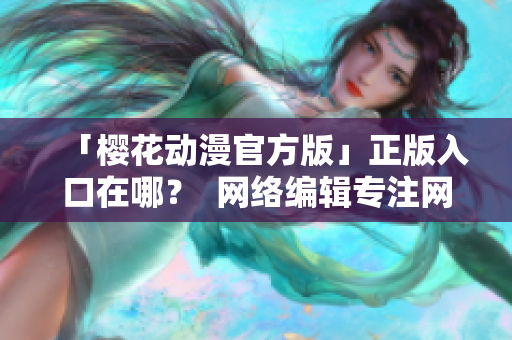 「樱花动漫官方版」正版入口在哪？  网络编辑专注网络文章