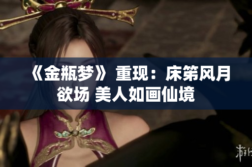 《金瓶梦》 重现：床笫风月欲场 美人如画仙境