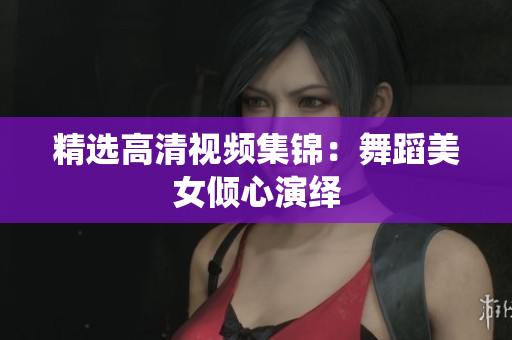 精选高清视频集锦：舞蹈美女倾心演绎