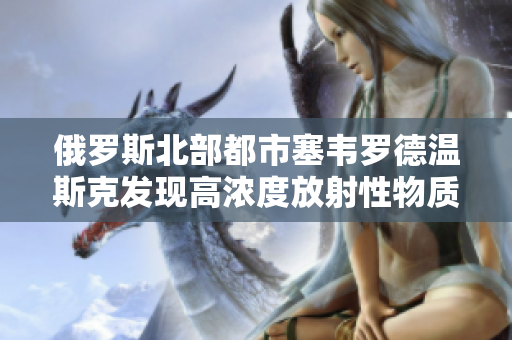 俄罗斯北部都市塞韦罗德温斯克发现高浓度放射性物质