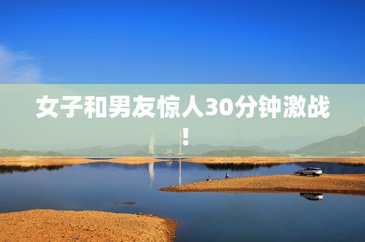 女子和男友惊人30分钟激战！