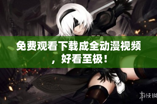 免费观看下载成全动漫视频，好看至极！