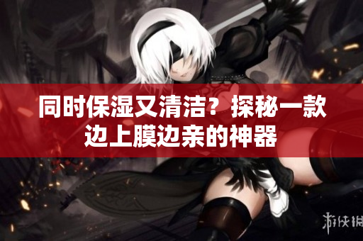 同时保湿又清洁？探秘一款边上膜边亲的神器