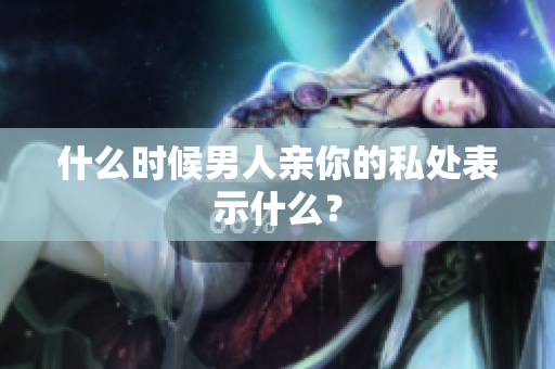 什么时候男人亲你的私处表示什么？
