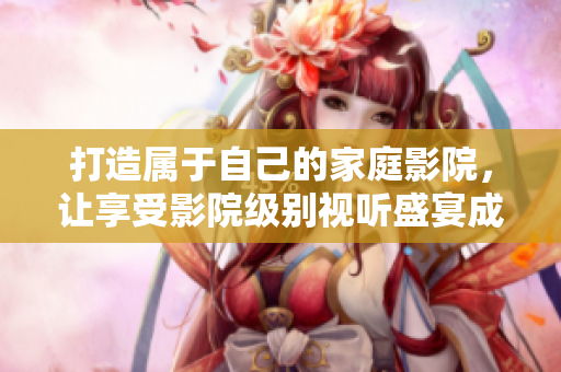 打造属于自己的家庭影院，让享受影院级别视听盛宴成为可能