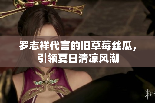 罗志祥代言的旧草莓丝瓜，引领夏日清凉风潮