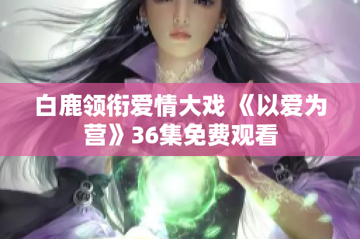 白鹿领衔爱情大戏 《以爱为营》36集免费观看