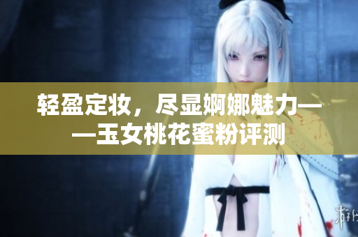 轻盈定妆，尽显婀娜魅力——玉女桃花蜜粉评测