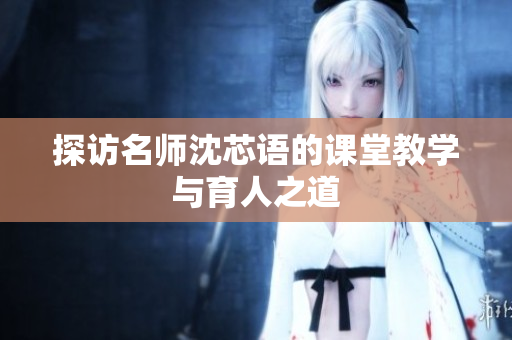 探访名师沈芯语的课堂教学与育人之道