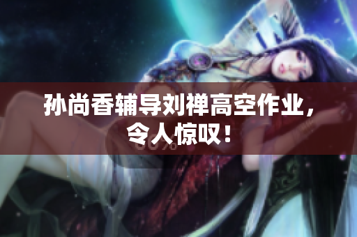 孙尚香辅导刘禅高空作业，令人惊叹！