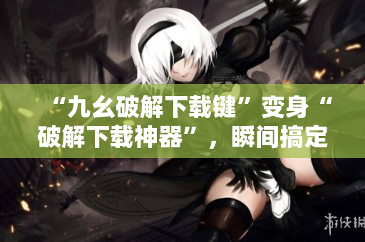 “九幺破解下载键”变身“破解下载神器”，瞬间搞定高速下载！