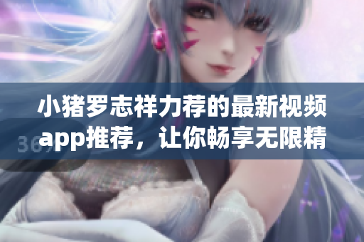 小猪罗志祥力荐的最新视频app推荐，让你畅享无限精彩！