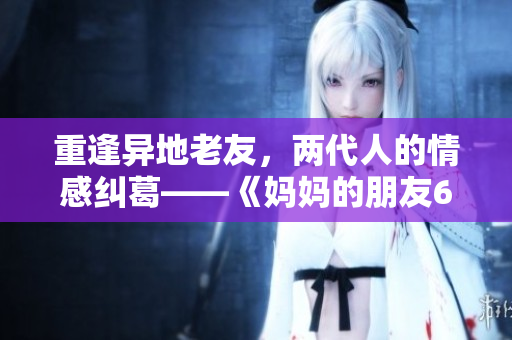 重逢异地老友，两代人的情感纠葛——《妈妈的朋友6》新剧解读