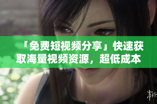 「免费短视频分享」快速获取海量视频资源，超低成本创意制作！
