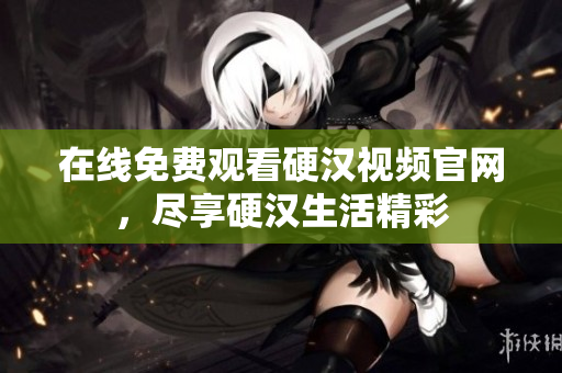 在线免费观看硬汉视频官网，尽享硬汉生活精彩