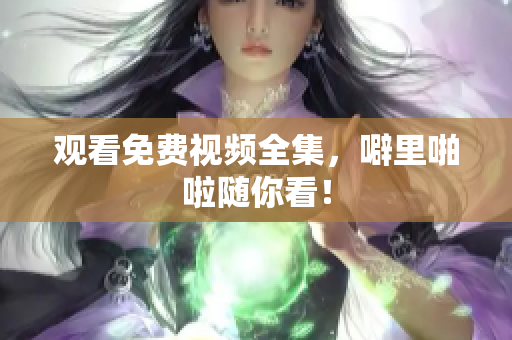 观看免费视频全集，噼里啪啦随你看！