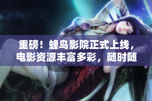 重磅！蜂鸟影院正式上线，电影资源丰富多彩，随时随地畅快观影