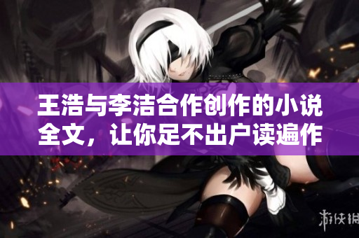 王浩与李洁合作创作的小说全文，让你足不出户读遍作者心血