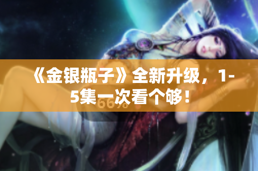 《金银瓶子》全新升级，1-5集一次看个够！
