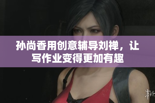 孙尚香用创意辅导刘禅，让写作业变得更加有趣