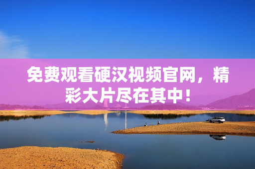 免费观看硬汉视频官网，精彩大片尽在其中！