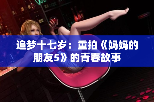追梦十七岁：重拍《妈妈的朋友5》的青春故事