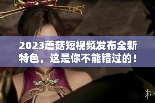 2023蘑菇短视频发布全新特色，这是你不能错过的！