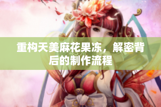 重构天美麻花果冻，解密背后的制作流程