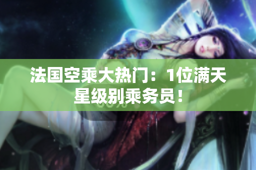 法国空乘大热门：1位满天星级别乘务员！