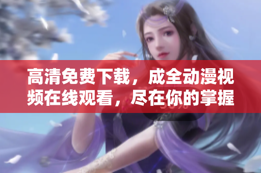 高清免费下载，成全动漫视频在线观看，尽在你的掌握