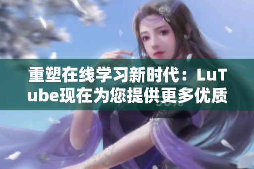 重塑在线学习新时代：LuTube现在为您提供更多优质教育资源