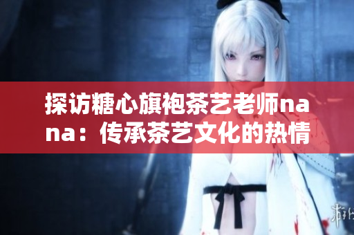 探访糖心旗袍茶艺老师nana：传承茶艺文化的热情代表