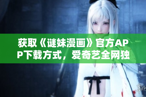获取《谜妹漫画》官方APP下载方式，爱奇艺全网独播，赶快看！