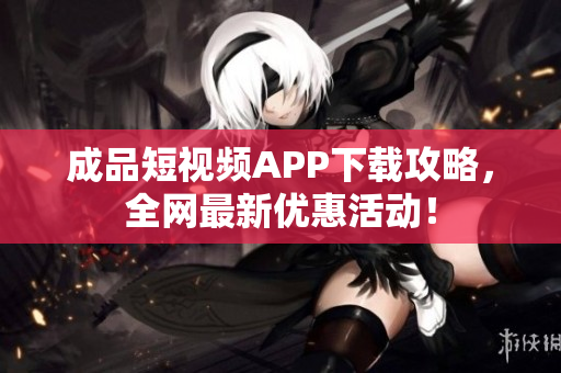 成品短视频APP下载攻略，全网最新优惠活动！