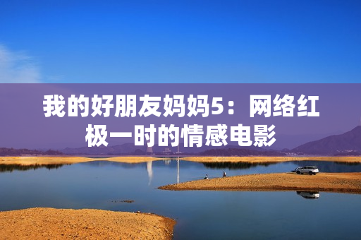 我的好朋友妈妈5：网络红极一时的情感电影